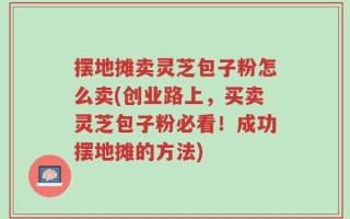 摆地摊卖灵芝包子粉怎么卖(创业路上，买卖灵芝包子粉必看！成功摆地摊的方法)