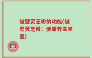 破壁灵芝粉的功能(破壁灵芝粉：健康养生圣品)