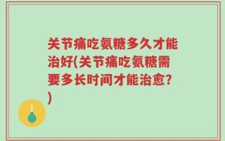 关节痛吃氨糖多久才能治好(关节痛吃氨糖需要多长时间才能治愈？)