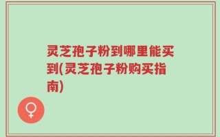 灵芝孢子粉到哪里能买到(灵芝孢子粉购买指南)