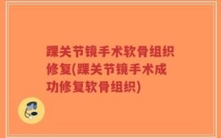 踝关节镜手术软骨组织修复(踝关节镜手术成功修复软骨组织)