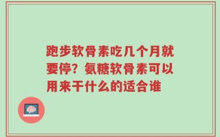 跑步软骨素吃几个月就要停？氨糖软骨素可以用来干什么的适合谁