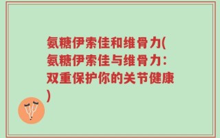氨糖伊索佳和维骨力(氨糖伊索佳与维骨力：双重保护你的关节健康)