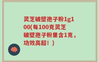 灵芝破壁孢子粉1g100(每100克灵芝破壁孢子粉里含1克，功效高超！)