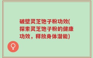 破壁灵芝饱子粉功效(探索灵芝饱子粉的健康功效，释放身体潜能)