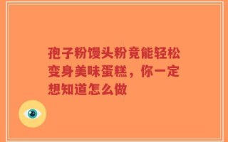 孢子粉馒头粉竟能轻松变身美味蛋糕，你一定想知道怎么做