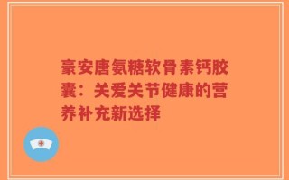 豪安唐氨糖软骨素钙胶囊：关爱关节健康的营养补充新选择