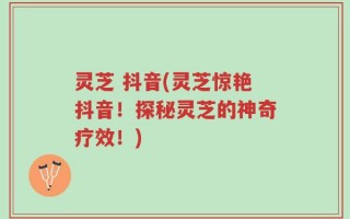 灵芝 抖音(灵芝惊艳抖音！探秘灵芝的神奇疗效！)