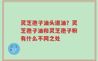 灵芝孢子油头道油？灵芝孢子油和灵芝孢子粉有什么不同之处