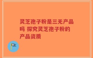 灵芝孢子粉是三无产品吗 探究灵芝孢子粉的产品资质
