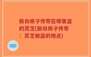 新白娘子传奇在哪里盗的灵芝(新白娘子传奇：灵芝被盗的地点)