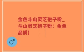 金色斗山灵芝孢子粉_斗山灵芝孢子粉：金色品质)