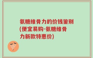 氨糖维骨力的价钱鉴别(便宜易购-氨糖维骨力新款特惠价)