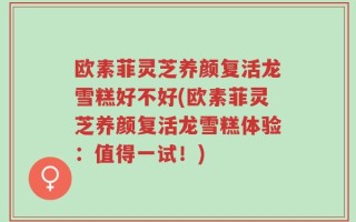 欧素菲灵芝养颜复活龙雪糕好不好(欧素菲灵芝养颜复活龙雪糕体验：值得一试！)
