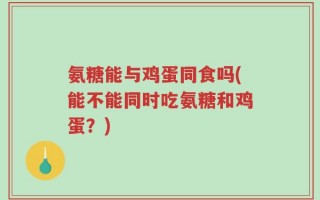 氨糖能与鸡蛋同食吗(能不能同时吃氨糖和鸡蛋？)