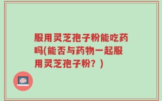 服用灵芝孢子粉能吃药吗(能否与药物一起服用灵芝孢子粉？)