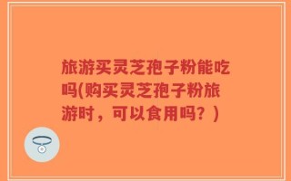 旅游买灵芝孢子粉能吃吗(购买灵芝孢子粉旅游时，可以食用吗？)