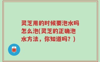 灵芝用的时候要泡水吗怎么泡(灵芝的正确泡水方法，你知道吗？)