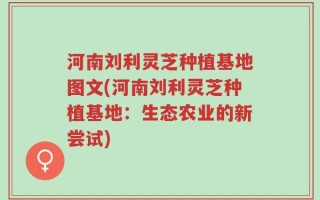 河南刘利灵芝种植基地图文(河南刘利灵芝种植基地：生态农业的新尝试)