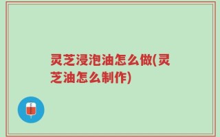 灵芝浸泡油怎么做(灵芝油怎么制作)