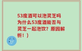 53度酒可以泡灵芝吗为什么53度酒能否与灵芝一起泡饮？原因解析！)