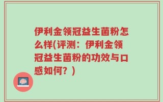 伊利金领冠益生菌粉怎么样(评测：伊利金领冠益生菌粉的功效与口感如何？)