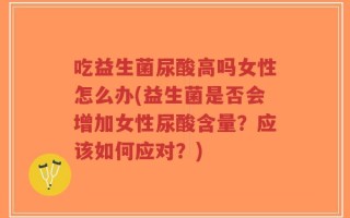 吃益生菌尿酸高吗女性怎么办(益生菌是否会增加女性尿酸含量？应该如何应对？)