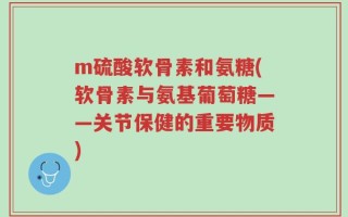 m硫酸软骨素和氨糖(软骨素与氨基葡萄糖——关节保健的重要物质)