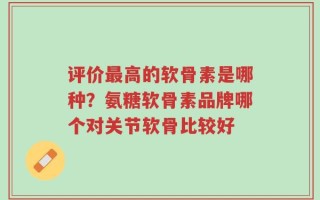 评价最高的软骨素是哪种？氨糖软骨素品牌哪个对关节软骨比较好