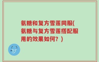 氨糖和复方雪莲同服(氨糖与复方雪莲搭配服用的效果如何？)