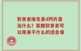 软骨素维生素d钙片是治什么？氨糖软骨素可以用来干什么的适合谁