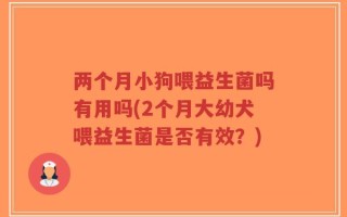 两个月小狗喂益生菌吗有用吗(2个月大幼犬喂益生菌是否有效？)