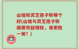 山楂和灵芝孢子粉哪个好(山楂与灵芝孢子粉健康效益相较，谁更胜一筹？)