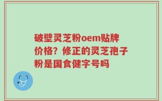 破壁灵芝粉oem贴牌价格？修正的灵芝孢子粉是国食健字号吗