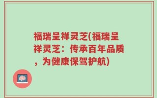 福瑞呈祥灵芝(福瑞呈祥灵芝：传承百年品质，为健康保驾护航)