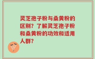 灵芝孢子粉与桑黄粉的区别？了解灵芝孢子粉和桑黄粉的功效和适用人群？