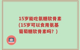 15岁能吃氨糖软骨素(15岁可以食用氨基葡萄糖软骨素吗？)