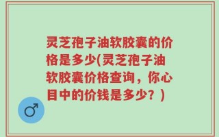 灵芝孢子油软胶囊的价格是多少(灵芝孢子油软胶囊价格查询，你心目中的价钱是多少？)