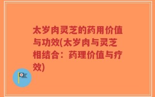 太岁肉灵芝的药用价值与功效(太岁肉与灵芝相结合：药理价值与疗效)