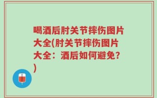 喝酒后肘关节摔伤图片大全(肘关节摔伤图片大全：酒后如何避免？)