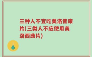 三种人不宜吃美洛昔康片(三类人不应使用美洛西康片)