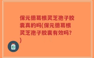 保元德葛根灵芝孢子胶囊真的吗(保元德葛根灵芝孢子胶囊有效吗？)
