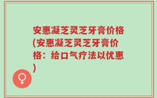 安惠凝芝灵芝牙膏价格(安惠凝芝灵芝牙膏价格：给口气疗法以优惠)