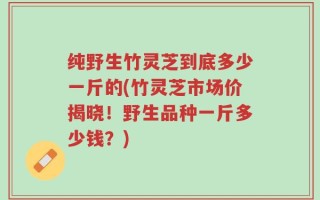纯野生竹灵芝到底多少一斤的(竹灵芝市场价揭晓！野生品种一斤多少钱？)