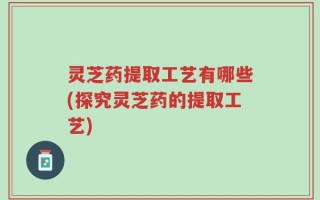 灵芝药提取工艺有哪些(探究灵芝药的提取工艺)