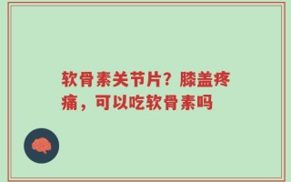软骨素关节片？膝盖疼痛，可以吃软骨素吗