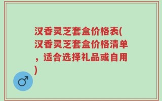 汉香灵芝套盒价格表(汉香灵芝套盒价格清单，适合选择礼品或自用)