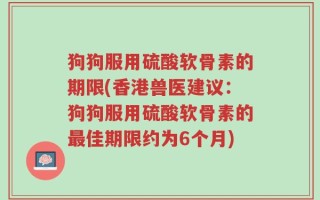 狗狗服用硫酸软骨素的期限(香港兽医建议：狗狗服用硫酸软骨素的最佳期限约为6个月)