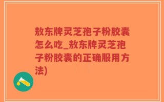 敖东牌灵芝孢子粉胶囊怎么吃_敖东牌灵芝孢子粉胶囊的正确服用方法)