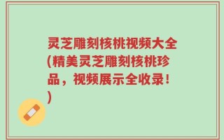灵芝雕刻核桃视频大全(精美灵芝雕刻核桃珍品，视频展示全收录！)